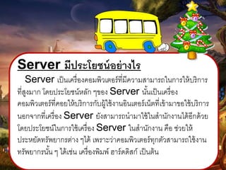 Server มีประโยชน์อย่ำงไร
Server เป็นเครื่องคอมพิวเตอร์ที่มีความสามารถในการให้บริการ
ที่สูงมาก โดยประโยชน์หลัก ๆของ Server นั้นเป็นเครื่อง
คอมพิวเตอร์ที่คอยให้บริการกับผู้ใช้งานอินเตอร์เน็ตที่เข้ามาขอใช้บริการ
นอกจากที่เครื่อง Server ยังสามารถนามาใช้ในสานักงานได้อีกด้วย
โดยประโยชน์ในการใช้เครื่อง Server ในสานักงาน คือ ช่วยให้
ประหยัดทรัพยากรต่าง ๆได้ เพราะว่าคอมพิวเตอร์ทุกตัวสามารถใช้งาน
ทรัพยากรนั้น ๆ ได้เช่น เครื่องพิมพ์ ฮาร์ดดิสก์ เป็นต้น
 