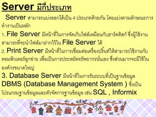Server มีกี่ประเภท
Server สามารถแบ่งออกได้เป็น 4 ประเภทด้วยกัน โดยแบ่งตามลักษณะการ
ทางานเป็นหลัก
1. File Server มีหน้าที่ในการจัดเก็บไฟล์เหมือนกับฮาร์ดดิสก์ ซึ่งผู้ใช้งาน
สามารถที่จะนาไฟล์มาฝากไว้ใน File Server ได้
2. Print Server มีหน้าที่ในการเชื่อมต่อเครื่องปริ้นท์ให้สามารถใช้งานกับ
คอมพิวเตอร์ลูกข่าย เพื่อเป็นการประหยัดทรัพยากรนั่นเอง ซึ่งส่วนมากจะมีใช้ใน
องค์กรขนาดใหญ่
3. Database Server มีหน้าที่ในการรันระบบที่เป็นฐานข้อมูล
DBMS (Database Management System ) ซึ่งเป็น
โปรแกรมฐานข้อมูลและตัวจัดการฐานข้อมูล เช่น SQL , Informix
 