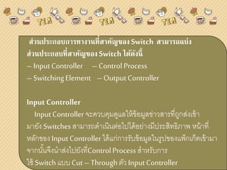 ส่วนประกอบการทางานที่สาคัญของSwitch สามารถแบ่ง
ส่วนประกอบที่สาคัญของSwitchได้ดังนี้
– InputController – Control Process
– SwitchingElement – OutputController
Input Controller
InputController จะควบคุมดูแลให้ข้อมูลข่าวสารที่ถูกส่งเข้า
มายังSwitchesสามารถดาเนินต่อไปได้อย่างมีประสิทธิภาพ หน้าที่
หลักของInputController ได้แก่การรับข้อมูลในรูปของแพ็กเก็ตเข้ามา
จากนั้นจึงนาส่งไปยังที่ControlProcess สาหรับการ
ใช้ Switchแบบ Cut– Throughตัว InputController
 
