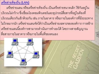 เครือข่ายท้องถิ่น (LAN)
เครือข่ายแลน หรือเครือข่ายท้องถิ่น เป็นเครือข่ายขนาดเล็ก ใช้กันอยู่ใน
บริเวณไม่กว้าง ซึ่งเชื่อมโยงคอมพิวเตอร์และอุปกรณ์สื่อสารที่อยู่ในท้องที่
บริเวณเดียวกันเข้าด้วยกัน เช่น ภายในอาคาร หรือภายในองค์การที่มีระยะทาง
ไม่ไกลมากนัก เครือข่ายแลนจัดได้ว่าเป็นเครือข่ายเฉพาะขององค์การ การสร้าง
เครือข่ายแลนนี้องค์การสามารถดาเนินการทาเองได้ โดยวางสายสัญญาณ
สื่อสารภายในอาคาร หรือภายในพื้นที่ของตนเอง
 