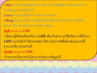 1.Bus มีการรับส่งข้อมูลด้วยความเร็ว 10-100 MB/s จะเชื่อมต่อกันบน
สายสัญญาณเส้นเดียวกัน
2.Star เป็นระบบที่มีเป็นการต่อแบบรวมศูนย์
3.Ring เป็นระบบที่มีการส่งข้อมูลไปในทิศทางเดียวกัน โดยจะมีเครื่อง
Server หรือ Switch ในการปล่อย Token
ข้อดี ของระบบ LAN
-เนื่องจาผู้ใช้คอมพิเตอร์ในวง LAN เดียวกันสามารถใช้ทรัพยากรที่มีในวง
LAN ร่วมกันได้ ทาให้ประหยัดค่าใช้จ่ายในการจัดซื้อสาหรับอุปกรณ์ที่
สามารถใช้งานร่วมกันได้
ข้อเสีย ของระบบ LAN
-ถ้าสายเคเบิ้ลขาดจะไม่สามารถโอนถ่ายข้อมูลได้
 