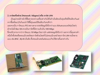 2.การ์ดเครือข่าย (Network Adapter) หรือ การ์ด LAN
เป็นอุปกรณ์ทาหน้าที่สื่อสารระหว่างเครื่องต่างกันได้ไม่จาเป็นต้องเป็นรุ่นหรือยี่ห้อเดียวกันแต่
หากซื้อพร้อมๆกันก็แนะนาให้ซื้อรุ่นและยีห้อเดียวกันจะดีกว่า
และควรเป็น การ์ดแบบ PCIเพราะสามารถส่งข้อมูลได้เร็วกว่าแบบ ISAและเมนบอร์ดรุ่นใหม่ๆ
มักจะไม่มี Slot ISA ควรเป็นการ์ดที่มีความเร็วเป็น 100Mbps
ซึ่งจะมีราคามากกว่าการ์ดแบบ 10Mbpsไม่มากนัก แต่ส่งขอมูลได้เร็วกว่า นอกจากนี้คุณควรคา
หนึงถึงขั้วต่อหรือคอนเน็กเตอร์ของการ์ดด้วยโดยทั่วไปคอนเน็กเตอร์ ของการ์ด LANจะมีหลาย
แบบ เช่น BNC, RJ-45เป็นต้น ซึ่งคอนเน็กเตอร์แต่ละแบบก็จะใช้สายที่แตกต่างกัน
 
