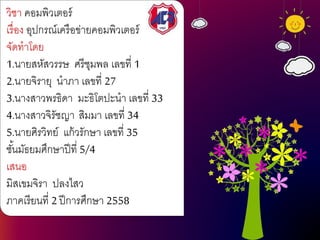 วิชา คอมพิวเตอร์
เรื่อง อุปกรณ์เครือข่ายคอมพิวเตอร์
จัดทาโดย
1.นายสหัสวรรษ ศรีชุมพล เลขที่ 1
2.นายจิรายุ นาภา เลขที่ 27
3.นางสาวพรธิดา มะธิโตปะนา เลขที่ 33
4.นางสาวจิรัชญา สิมมา เลขที่ 34
5.นายศิรวิทย์ แก้วรักษา เลขที่ 35
ชั้นมัธยมศึกษาปีที่ 5/4
เสนอ
มิสเขมจิรา ปลงไสว
ภาคเรียนที่ 2 ปีการศึกษา 2558
 