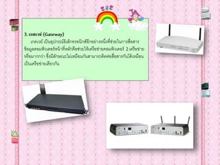 3.เกตเวย์ (Gateway)
เกตเวย์ เป็นอุปกรณ์อิเล็กทรอนิกส์อีกอย่างหนึ่งที่ช่วยในการสื่อสาร
ข้อมูลคอมพิวเตอร์หน้าที่หลักคือช่วยให้เครือข่ายคอมพิวเตอร์ 2 เครือข่าย
หรือมากกว่า ซึ่งมีลักษณะไม่เหมือนกันสามารถติดต่อสื่อสารกันได้เหมือน
เป็นเครือข่ายเดียวกัน
 