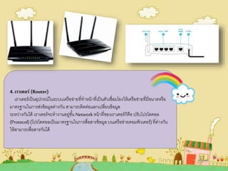 4.เราเตอร์ (Router)
เราเตอร์เป็นอุปกรณ์ในระบบเครือข่ายที่ทาหน้าที่เป็นตัวเชื่อมโยงให้เครือข่ายที่มีขนาดหรือ
มาตรฐานในการส่งข้อมูลต่างกัน สามารถติดต่อแลกเปลี่ยนข้อมูล
ระหว่างกันได้ เราเตอร์จะทางานอยู่ชั้น Networkหน้าที่ของเราเตอร์ก็คือ ปรับโปรโตคอล
(Protocol)(โปรโตคอลเป็นมาตรฐานในการสื่อสารข้อมูล บนเครือข่ายคอมพิวเตอร์)ที่ต่างกัน
ให้สามารถสื่อสารกันได้
 
