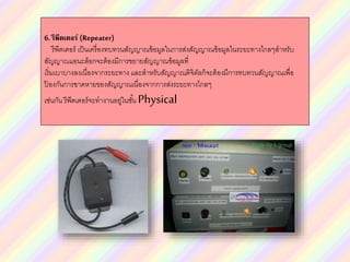 6.รีพีตเตอร์ (Repeater)
รีพีตเตอร์ เป็นเครื่องทบทวนสัญญาณข้อมูลในการส่งสัญญาณข้อมูลในระยะทางไกลๆสาหรับ
สัญญาณแอนะล็อกจะต้องมีการขยายสัญญาณข้อมูลที่
เริ่มเบาบางลงเนื่องจากระยะทาง และสาหรับสัญญาณดิจิตัลก็จะต้องมีการทบทวนสัญญาณเพื่อ
ป้ องกันการขาดหายของสัญญาณเนื่องจากการส่งระยะทางไกลๆ
เช่นกัน รีพีตเตอร์จะทางานอยู่ในชั้น Physical
 