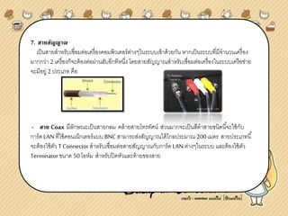 7. สายสัญญาณ
เป็นสายสาหรับเชื่อมต่อเครื่องคอมพิวเตอร์ต่างๆในระบบเข้าด้วยกัน หากเป็นระบบที่มีจานวนเครื่อง
มากกว่า 2 เครื่องก็จะต้องต่อผ่านฮับอีกทีหนึ่ง โดยสายสัญญาณสาหรับเชื่อมต่อเครื่องในระบบเครือข่าย
จะมีอยู่ 2 ประเภท คือ
- สาย Coax มีลักษณะเป็นสายกลม คล้ายสายโทรทัศน์ ส่วนมากจะเป็นสีดาสายชนิดนี้จะใช้กับ
การ์ด LANที่ใช้คอนเน็กเตอร์แบบ BNCสามารถส่งสัญญาณได้ไกลประมาณ 200 เมตร สายประเภทนี้
จะต้องใช้ตัว T Connectorสาหรับเชื่อมต่อสายสัญญาณกับการ์ด LANต่างๆในระบบ และต้องใช้ตัว
Terminatorขนาด 50โอห์ม สาหรับปิดหัวและท้ายของสาย
 