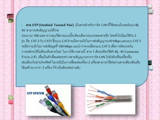 - สาย UTP(Unshied Twisted Pair) เป็นสายสาหรับการ์ด LANที่ใช้คอนเน็กเตอร์แบบ RJ-
45 สามารถส่งสัญญาณได้ไกล
ประมาณ 100เมตร หากคุณใข้สายแบบนี้จะต้องเลือกประเภทของสายอีก โดยทั่วไปนิยมใช้กัน 2
รุ่น คือ CAT 3 กับ CAT5 ซึ่งแบบ CAT3จะมีความเร็วในการส่งสัญญาณ10Mbpsและแบบ CAT 5
จะมีความเร็วในการส่งข้อมูลที่ 100Mbpsแนะนาว่าควรเลือกแบบ CAT5 เพื่อการอัพเกรดใน
ภายหลังจะได้ไม่ต้องเดินสายใหม่ ในการใช้งานสายนี้ สาย 1 เส้นจะต้องใช้ตัว RJ -45 Connector
จานวน 2 ตัว เพื่อเป็นตัวเชื่อมต่อระหว่างสายสัญญาณจากการ์ด LANไปยังฮับหรือเครื่องอื่น
เช่นเดียวกับสายโทรศัพท์ ในกรณีเป็นการเชื่อมต่อเครื่อง 2 เครื่องสามารถใช้ต่อผ่านสายเพียงเส้นเดีย
ได้แต่ถ้ามากกว่า 2 เครื่อง ก็จาเป็นต้องต่อผ่านฮับ
 
