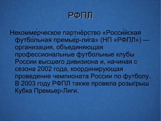 РФПЛРФПЛ
Некомме́рческое партнёрство «Росси́йская
футбо́льная премье́р-ли́га» (НП «РФПЛ») —
организация, объединяющая
профессиональные футбольные клубы
России высшего дивизиона и, начиная с
сезона 2002 года, координирующая
проведение чемпионата России по футболу.
В 2003 году РФПЛ также провела розыгрыш
Кубка Премьер-Лиги.
 