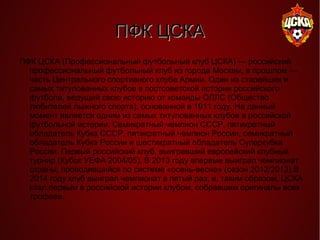 ПФК ЦСКАПФК ЦСКА
ПФК ЦСКА (Профессиональный футбольный клуб ЦСКА) — российский
профессиональный футбольный клуб из города Москвы, в прошлом —
часть Центрального спортивного клуба Армии. Один из старейших и
самых титулованных клубов в постсоветской истории российского
футбола, ведущий свою историю от команды ОЛЛС (Общество
любителей лыжного спорта), основанной в 1911 году. На данный
момент является одним из самых титулованных клубов в российской
футбольной истории. Семикратный чемпион СССР, пятикратный
обладатель Кубка СССР, пятикратный чемпион России, семикратный
обладатель Кубка России и шестикратный обладатель Суперкубка
России. Первый российский клуб, выигравший европейский клубный
турнир (Кубок УЕФА 2004/05). В 2013 году впервые выиграл чемпионат
страны, проводившийся по системе «осень-весна» (сезон 2012/2013).В
2014 году клуб выиграл чемпионат в пятый раз, и, таким образом, ЦСКА
стал первым в российской истории клубом, собравшим оригиналы всех
трофеев.
 