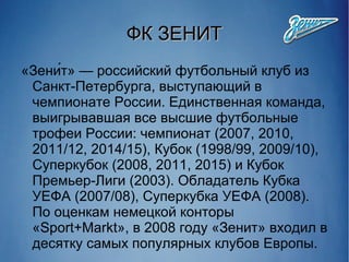 ФК ЗЕНИТФК ЗЕНИТ
«Зени́т» — российский футбольный клуб из
Санкт-Петербурга, выступающий в
чемпионате России. Единственная команда,
выигрывавшая все высшие футбольные
трофеи России: чемпионат (2007, 2010,
2011/12, 2014/15), Кубок (1998/99, 2009/10),
Суперкубок (2008, 2011, 2015) и Кубок
Премьер-Лиги (2003). Обладатель Кубка
УЕФА (2007/08), Суперкубка УЕФА (2008).
По оценкам немецкой конторы
«Sport+Markt», в 2008 году «Зенит» входил в
десятку самых популярных клубов Европы.
 