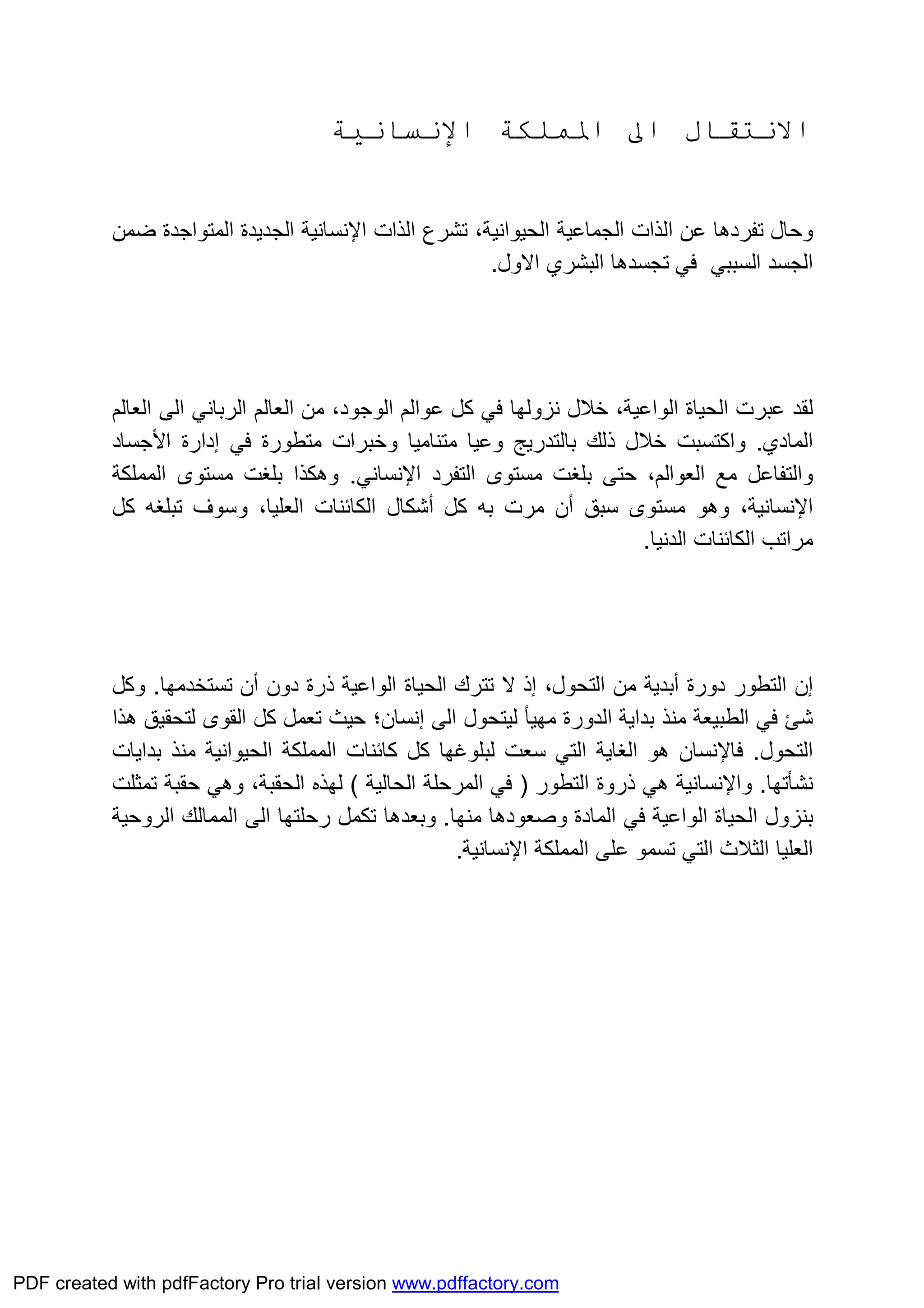 ‫اﳌﻤﻠﻜﺔ‬ ‫اﱃ‬ ‫اﻻﻧﺘﻘﺎل‬‫اﻹﻧﺴﺎﻧﯿﺔ‬
‫اﻟﺬات‬ ‫ﺗﺸﺮع‬ ،‫اﻟﺤﯿﻮاﻧﯿﺔ‬ ‫اﻟﺠﻤﺎﻋﯿﺔ‬ ‫اﻟﺬات‬ ‫ﻋﻦ‬ ‫ﺗﻔﺮدھﺎ‬ ‫وﺣﺎل‬‫اﻹﻧﺴﺎﻧﯿﺔ‬‫اﻟﺠﺪﯾﺪة‬‫ﺿﻤﻦ‬ ‫اﻟﻤﺘﻮاﺟﺪة‬
‫اﻟﺴﺒﺒﻲ‬ ‫اﻟﺠﺴﺪ‬‫اﻻول‬ ‫اﻟﺒﺸﺮي‬ ‫ﺗﺠﺴﺪھﺎ‬ ‫ﻓﻲ‬.
‫ﻟﻘﺪ‬‫ﻋﺒﺮت‬‫اﻟﻮاﻋﯿﺔ‬ ‫اﻟﺤﯿﺎة‬‫ﻧﺰوﻟﮭﺎ‬ ‫ﺧﻼل‬ ،‫اﻟﻌﺎﻟﻢ‬ ‫ﻣﻦ‬ ،‫اﻟﻮﺟﻮد‬ ‫ﻋﻮاﻟﻢ‬ ‫ﻛﻞ‬ ‫ﻓﻲ‬‫اﻟﺮﺑﺎﻧﻲ‬‫اﻟﻌﺎﻟﻢ‬ ‫اﻟﻰ‬
‫اﻟﻤ‬‫ﺎدي‬.‫ﻣﺘﻨﺎﻣﯿﺎ‬ ‫وﻋﯿﺎ‬ ‫ﺑﺎﻟﺘﺪرﯾﺞ‬ ‫ذﻟﻚ‬ ‫ﺧﻼل‬ ‫واﻛﺘﺴﺒﺖ‬‫اﻷﺟﺴﺎد‬ ‫إدارة‬ ‫ﻓﻲ‬ ‫ﻣﺘﻄﻮرة‬ ‫وﺧﺒﺮات‬
‫ﺑﻠﻐﺖ‬ ‫ﺣﺘﻰ‬ ،‫اﻟﻌﻮاﻟﻢ‬ ‫ﻣﻊ‬ ‫واﻟﺘﻔﺎﻋﻞ‬‫اﻟﺘﻔﺮد‬ ‫ﻣﺴﺘﻮى‬‫اﻹﻧﺴﺎﻧﻲ‬.‫ﺑﻠﻐ‬ ‫وھﻜﺬا‬‫ﺖ‬‫اﻟﻤﻤﻠﻜﺔ‬ ‫ﻣﺴﺘﻮى‬
‫اﻹﻧﺴﺎﻧﯿﺔ‬‫ﻣﺴﺘﻮى‬ ‫وھﻮ‬ ،‫ﺳﺒ‬‫أن‬ ‫ﻖ‬‫ﻛﻞ‬ ‫ﺑﮫ‬ ‫ﻣﺮت‬‫أﺷﻜﺎل‬‫اﻟﻜﺎﺋﻨﺎت‬‫اﻟﻌﻠﯿﺎ‬،‫ﻛﻞ‬ ‫ﺗﺒﻠﻐﮫ‬ ‫وﺳﻮف‬
‫اﻟﺪﻧﯿﺎ‬ ‫اﻟﻜﺎﺋﻨﺎت‬ ‫ﻣﺮاﺗﺐ‬.
‫إن‬‫دورة‬ ‫اﻟﺘﻄﻮر‬‫أﺑﺪﯾﺔ‬،‫اﻟﺘﺤﻮل‬ ‫ﻣﻦ‬‫إذ‬‫ﺗﺘﺮك‬ ‫ﻻ‬‫اﻟﻮاﻋﯿﺔ‬ ‫اﻟﺤﯿﺎة‬‫ذرة‬‫أن‬ ‫دون‬‫ﺗ‬‫ﺴﺘﺨﺪﻣﮭﺎ‬.‫و‬‫ﻛﻞ‬
‫اﻟﻰ‬ ‫ﻟﯿﺘﺤﻮل‬ ‫ﻣﮭﯿﺄ‬ ‫اﻟﺪورة‬ ‫ﺑﺪاﯾﺔ‬ ‫ﻣﻨﺬ‬ ‫اﻟﻄﺒﯿﻌﺔ‬ ‫ﻓﻲ‬ ‫ﺷﺊ‬‫إﻧﺴﺎن‬‫ﺣﯿﺚ‬ ‫؛‬‫ھﺬا‬ ‫ﻟﺘﺤﻘﯿﻖ‬ ‫اﻟﻘﻮى‬ ‫ﻛﻞ‬ ‫ﺗﻌﻤﻞ‬
‫اﻟﺘﺤﻮل‬.‫ﻓﺎﻹﻧﺴﺎن‬‫ﺑﺪاﯾﺎت‬ ‫ﻣﻨﺬ‬ ‫اﻟﺤﯿﻮاﻧﯿﺔ‬ ‫اﻟﻤﻤﻠﻜﺔ‬ ‫ﻛﺎﺋﻨﺎت‬ ‫ﻛﻞ‬ ‫ﻟﺒﻠﻮﻏﮭﺎ‬ ‫ﺳﻌﺖ‬ ‫اﻟﺘﻲ‬ ‫اﻟﻐﺎﯾﺔ‬ ‫ھﻮ‬
‫ﻧﺸﺄﺗﮭﺎ‬.‫واﻹﻧﺴﺎﻧﯿﺔ‬‫اﻟﺘﻄﻮر‬ ‫ذروة‬ ‫ھﻲ‬)‫اﻟﺤﺎﻟﯿﺔ‬ ‫اﻟﻤﺮﺣﻠﺔ‬ ‫ﻓﻲ‬(‫ﺗﻤﺜﻠﺖ‬ ‫ﺣﻘﺒﺔ‬ ‫وھﻲ‬ ،‫اﻟﺤﻘﺒﺔ‬ ‫ﻟﮭﺬه‬
‫ﺑﻨﺰول‬‫اﻟﻮاﻋﯿﺔ‬ ‫اﻟﺤﯿﺎة‬‫ﻣﻨﮭﺎ‬ ‫وﺻﻌﻮدھﺎ‬ ‫اﻟﻤﺎدة‬ ‫ﻓﻲ‬.‫و‬‫ﺑﻌﺪھﺎ‬‫ﺗ‬‫رﺣﻠﺘﮭ‬ ‫ﻜﻤﻞ‬‫ﺎ‬‫اﻟﺮوﺣﯿﺔ‬ ‫اﻟﻤﻤﺎﻟﻚ‬ ‫اﻟﻰ‬
‫اﻟﺜﻼ‬ ‫اﻟﻌﻠﯿﺎ‬‫اﻟﻤﻤﻠﻜﺔ‬ ‫ﻋﻠﻰ‬ ‫ﺗﺴﻤﻮ‬ ‫اﻟﺘﻲ‬ ‫ث‬‫اﻹﻧﺴﺎﻧﯿﺔ‬.
PDF created with pdfFactory Pro trial version www.pdffactory.com
 