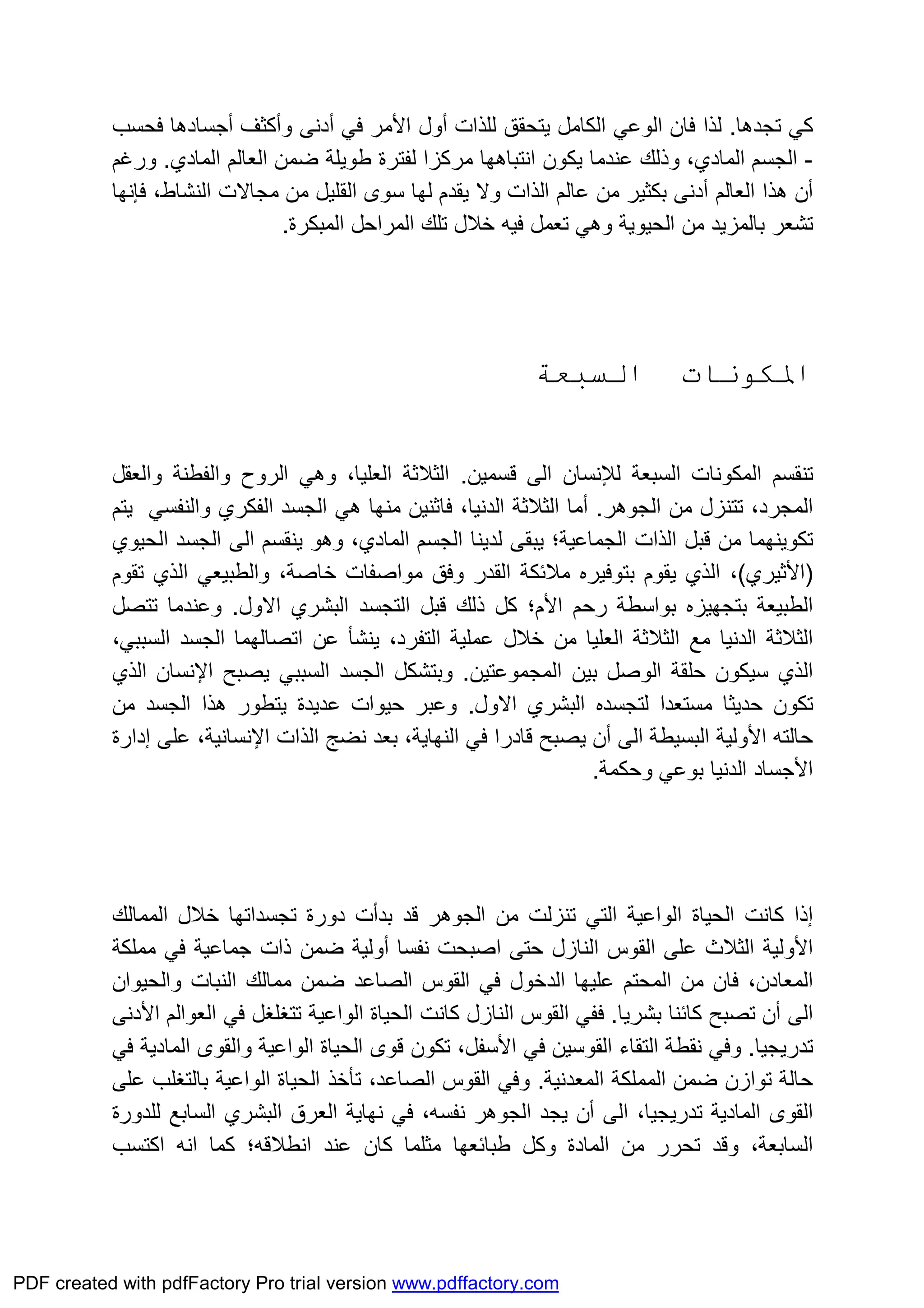 ‫ﺗﺠﺪھﺎ‬ ‫ﻛﻲ‬.‫ﻟﻠﺬات‬ ‫ﯾﺘﺤﻘﻖ‬ ‫اﻟﻜﺎﻣﻞ‬ ‫اﻟﻮﻋﻲ‬ ‫ﻓﺎن‬ ‫ﻟﺬا‬‫أول‬‫اﻷﻣﺮ‬‫ﻓﻲ‬‫أدﻧﻰ‬‫وأﻛﺜﻒ‬‫أﺟﺴﺎدھﺎ‬‫ﻓﺤﺴﺐ‬
-‫اﻟﻤﺎدي‬ ‫اﻟﺠﺴﻢ‬‫اﻟﻤﺎدي‬ ‫اﻟﻌﺎﻟﻢ‬ ‫ﺿﻤﻦ‬ ‫ﻃﻮﯾﻠﺔ‬ ‫ﻟﻔﺘﺮة‬ ‫ﻣﺮﻛﺰا‬ ‫اﻧﺘﺒﺎھﮭﺎ‬ ‫ﯾﻜﻮن‬ ‫ﻋﻨﺪﻣﺎ‬ ‫وذﻟﻚ‬ ،.‫ورﻏﻢ‬
‫أن‬‫اﻟﻌﺎﻟﻢ‬ ‫ھﺬا‬‫أدﻧﻰ‬،‫اﻟﻨﺸﺎط‬ ‫ﻣﺠﺎﻻت‬ ‫ﻣﻦ‬ ‫اﻟﻘﻠﯿﻞ‬ ‫ﺳﻮى‬ ‫ﻟﮭﺎ‬ ‫ﯾﻘﺪم‬ ‫وﻻ‬ ‫اﻟﺬات‬ ‫ﻋﺎﻟﻢ‬ ‫ﻣﻦ‬ ‫ﺑﻜﺜﯿﺮ‬‫ﻓﺈﻧﮭﺎ‬
‫اﻟﻤﺒﻜﺮة‬ ‫اﻟﻤﺮاﺣﻞ‬ ‫ﺗﻠﻚ‬ ‫ﺧﻼل‬ ‫ﻓﯿﮫ‬ ‫ﺗﻌﻤﻞ‬ ‫وھﻲ‬ ‫اﻟﺤﯿﻮﯾﺔ‬ ‫ﻣﻦ‬ ‫ﺑﺎﻟﻤﺰﯾﺪ‬ ‫ﺗﺸﻌﺮ‬.
‫اﳌﻜﻮﻧﺎت‬‫اﻟﺴﺒﻌﺔ‬
‫اﻟﺴﺒﻌﺔ‬ ‫اﻟﻤﻜﻮﻧﺎت‬ ‫ﺗﻨﻘﺴﻢ‬‫ﻟﻺﻧﺴﺎن‬‫ﻗﺴﻤﯿﻦ‬ ‫اﻟﻰ‬.‫واﻟﻌﻘﻞ‬ ‫واﻟﻔﻄﻨﺔ‬ ‫اﻟﺮوح‬ ‫وھﻲ‬ ،‫اﻟﻌﻠﯿﺎ‬ ‫اﻟﺜﻼﺛﺔ‬
‫اﻟﺠﻮھ‬ ‫ﻣﻦ‬ ‫ﺗﺘﻨﺰل‬ ،‫اﻟﻤﺠﺮد‬‫ﺮ‬.‫أﻣﺎ‬‫اﻟﺜﻼﺛﺔ‬،‫اﻟﺪﻧﯿﺎ‬‫ﻓﺎﺛﻨﯿﻦ‬‫ھﻲ‬ ‫ﻣﻨﮭﺎ‬‫اﻟﻔﻜﺮي‬ ‫اﻟﺠﺴﺪ‬‫و‬‫اﻟﻨﻔﺴﻲ‬‫ﯾﺘﻢ‬
‫ﺗﻜﻮﯾﻨﮭ‬‫ﻤ‬‫اﻟﺠﻤﺎﻋﯿﺔ‬ ‫اﻟﺬات‬ ‫ﻗﺒﻞ‬ ‫ﻣﻦ‬ ‫ﺎ‬‫اﻟ‬ ‫ﯾﻨﻘﺴﻢ‬ ‫وھﻮ‬ ،‫اﻟﻤﺎدي‬ ‫اﻟﺠﺴﻢ‬ ‫ﻟﺪﯾﻨﺎ‬ ‫ﯾﺒﻘﻰ‬ ‫؛‬‫اﻟﺤﯿﻮي‬ ‫اﻟﺠﺴﺪ‬ ‫ﻰ‬
)‫اﻷﺛﯿﺮي‬(‫ﯾ‬ ‫اﻟﺬي‬ ،‫ﺑﺘﻮﻓﯿﺮه‬ ‫ﻘﻮم‬‫اﻟﻘﺪر‬ ‫ﻣﻼﺋﻜﺔ‬‫ﺧﺎﺻﺔ‬ ‫ﻣﻮاﺻﻔﺎت‬ ‫وﻓﻖ‬،‫واﻟﻄﺒﯿﻌﻲ‬‫اﻟﺬي‬‫ﺗﻘﻮم‬
‫رﺣﻢ‬ ‫ﺑﻮاﺳﻄﺔ‬ ‫ﺑﺘﺠﮭﯿﺰه‬ ‫اﻟﻄﺒﯿﻌﺔ‬‫اﻷم‬‫؛‬‫ﻛﻞ‬‫اﻻول‬ ‫اﻟﺒﺸﺮي‬ ‫اﻟﺘﺠﺴﺪ‬ ‫ﻗﺒﻞ‬ ‫ذﻟﻚ‬.‫ﺗﺘﺼﻞ‬ ‫وﻋﻨﺪﻣﺎ‬
‫اﻟﺜﻼﺛﺔ‬‫اﺗﺼﺎﻟﮭ‬ ‫ﻋﻦ‬ ‫ﯾﻨﺸﺄ‬ ،‫اﻟﺘﻔﺮد‬ ‫ﻋﻤﻠﯿﺔ‬ ‫ﺧﻼل‬ ‫ﻣﻦ‬ ‫اﻟﻌﻠﯿﺎ‬ ‫اﻟﺜﻼﺛﺔ‬ ‫ﻣﻊ‬ ‫اﻟﺪﻧﯿﺎ‬‫ﻤ‬،‫اﻟﺴﺒﺒﻲ‬ ‫اﻟﺠﺴﺪ‬ ‫ﺎ‬
‫اﻟﻤﺠﻤﻮﻋﺘﯿﻦ‬ ‫ﺑﯿﻦ‬ ‫اﻟﻮﺻﻞ‬ ‫ﺣﻠﻘﺔ‬ ‫ﺳﯿﻜﻮن‬ ‫اﻟﺬي‬.‫اﻟﺴﺒﺒﻲ‬ ‫اﻟﺠﺴﺪ‬ ‫وﺑﺘﺸﻜﻞ‬‫ﯾﺼﺒﺢ‬‫اﻹﻧﺴﺎن‬‫اﻟﺬي‬
‫اﻻول‬ ‫اﻟﺒﺸﺮي‬ ‫ﻟﺘﺠﺴﺪه‬ ‫ﻣﺴﺘﻌﺪا‬ ‫ﺣﺪﯾﺜﺎ‬ ‫ﺗﻜﻮن‬.‫وﻋﺒﺮ‬‫ﯾﺘﻄﻮر‬ ‫ﻋﺪﯾﺪة‬ ‫ﺣﯿﻮات‬‫ھﺬا‬‫ﻣﻦ‬ ‫اﻟﺠﺴﺪ‬
‫ﺣﺎﻟﺘﮫ‬‫اﻷوﻟﯿﺔ‬‫اﻟﻰ‬ ‫اﻟﺒﺴﯿﻄﺔ‬‫أن‬‫اﻟﻨﮭﺎﯾﺔ‬ ‫ﻓﻲ‬ ‫ﻗﺎدرا‬ ‫ﯾﺼﺒﺢ‬،‫اﻹﻧﺴﺎﻧﯿﺔ‬ ‫اﻟﺬات‬ ‫ﻧﻀﺞ‬ ‫ﺑﻌﺪ‬ ،‫ﻋﻠﻰ‬‫إدارة‬
‫اﻷﺟﺴﺎد‬‫وﺣﻜﻤﺔ‬ ‫ﺑﻮﻋﻲ‬ ‫اﻟﺪﻧﯿﺎ‬.
‫إذا‬‫ﻛﺎﻧ‬‫ﺖ‬‫اﻟﻮاﻋﯿﺔ‬ ‫اﻟﺤﯿﺎة‬‫اﻟﺠﻮھﺮ‬ ‫ﻣﻦ‬ ‫ﺗﻨﺰﻟﺖ‬ ‫اﻟﺘﻲ‬‫ﺑﺪأ‬ ‫ﻗﺪ‬‫ت‬‫ﺗﺠﺴﺪاﺗﮭ‬ ‫دورة‬‫ﺎ‬‫اﻟﻤﻤﺎﻟﻚ‬ ‫ﺧﻼل‬
‫اﻟﺜﻼث‬ ‫اﻷوﻟﯿﺔ‬‫اﻟﻘﻮس‬ ‫ﻋﻠﻰ‬‫اﻟﻨﺎزل‬‫ﺣﺘﻰ‬‫ﻓﻲ‬ ‫ﺟﻤﺎﻋﯿﺔ‬ ‫ذات‬ ‫ﺿﻤﻦ‬ ‫أوﻟﯿﺔ‬ ‫ﻧﻔﺴﺎ‬ ‫اﺻﺒﺤﺖ‬‫ﻣﻤﻠﻜﺔ‬
‫اﻟﻤﻌﺎدن‬‫ﻋﻠﯿﮭ‬ ‫اﻟﻤﺤﺘﻢ‬ ‫ﻣﻦ‬ ‫ﻓﺎن‬ ،‫ﺎ‬‫اﻟﺼﺎﻋﺪ‬ ‫اﻟﻘﻮس‬ ‫ﻓﻲ‬ ‫اﻟﺪﺧﻮل‬‫ﺿﻤ‬‫واﻟﺤﯿﻮان‬ ‫اﻟﻨﺒﺎت‬ ‫ﻣﻤﺎﻟﻚ‬ ‫ﻦ‬
‫ﺗ‬ ‫أن‬ ‫اﻟﻰ‬‫ﺼﺒﺢ‬‫ﺑﺸﺮﯾﺎ‬ ‫ﻛﺎﺋﻨﺎ‬.‫ﻛﺎﻧ‬ ‫اﻟﻨﺎزل‬ ‫اﻟﻘﻮس‬ ‫ﻓﻔﻲ‬‫ﺖ‬‫اﻟﻮاﻋﯿﺔ‬ ‫اﻟﺤﯿﺎة‬‫اﻟﻌﻮاﻟﻢ‬ ‫ﻓﻲ‬ ‫ﺗﺘﻐﻠﻐﻞ‬‫اﻷدﻧﻰ‬
‫ﺗﺪرﯾﺠﯿﺎ‬.‫ﻓﻲ‬ ‫اﻟﻘﻮﺳﯿﻦ‬ ‫اﻟﺘﻘﺎء‬ ‫ﻧﻘﻄﺔ‬ ‫وﻓﻲ‬‫اﻷ‬‫ﺳﻔﻞ‬‫ﺗﻜﻮن‬ ،‫ﻗﻮى‬‫اﻟﺤﯿﺎة‬‫اﻟﻮ‬‫ا‬‫ﻋﯿ‬‫ﺔ‬‫و‬‫اﻟﻘﻮى‬‫ﻓﻲ‬ ‫اﻟﻤﺎدﯾﺔ‬
‫اﻟﻤﻤﻠﻜﺔ‬ ‫ﺿﻤﻦ‬ ‫ﺗﻮازن‬ ‫ﺣﺎﻟﺔ‬‫اﻟﻤﻌﺪﻧﯿﺔ‬.،‫اﻟﺼﺎﻋﺪ‬ ‫اﻟﻘﻮس‬ ‫وﻓﻲ‬‫ﺗﺄ‬‫ﺧﺬ‬‫اﻟﺤﯿﺎة‬‫اﻟﻮ‬‫ا‬‫ﻋﯿ‬‫ﺔ‬‫ﻋﻠﻰ‬ ‫ﺑﺎﻟﺘﻐﻠﺐ‬
‫اﻟﻰ‬ ،‫ﺗﺪرﯾﺠﯿﺎ‬ ‫اﻟﻤﺎدﯾﺔ‬ ‫اﻟﻘﻮى‬‫أن‬‫اﻟﻌﺮق‬ ‫ﻧﮭﺎﯾﺔ‬ ‫ﻓﻲ‬ ،‫ﻧﻔﺴﮫ‬ ‫اﻟﺠﻮھﺮ‬ ‫ﯾﺠﺪ‬‫اﻟﺒﺸﺮي‬‫ﻟﻠﺪورة‬ ‫اﻟﺴﺎﺑﻊ‬
‫ﻃﺒﺎﺋﻌﮭﺎ‬ ‫وﻛﻞ‬ ‫اﻟﻤﺎدة‬ ‫ﻣﻦ‬ ‫ﺗﺤﺮر‬ ‫وﻗﺪ‬ ،‫اﻟﺴﺎﺑﻌﺔ‬‫ﻣﺜﻠ‬‫ﻤﺎ‬‫اﻛﺘﺴﺐ‬ ‫اﻧﮫ‬ ‫ﻛﻤﺎ‬ ‫اﻧﻄﻼﻗﮫ؛‬ ‫ﻋﻨﺪ‬ ‫ﻛﺎن‬
PDF created with pdfFactory Pro trial version www.pdffactory.com
 