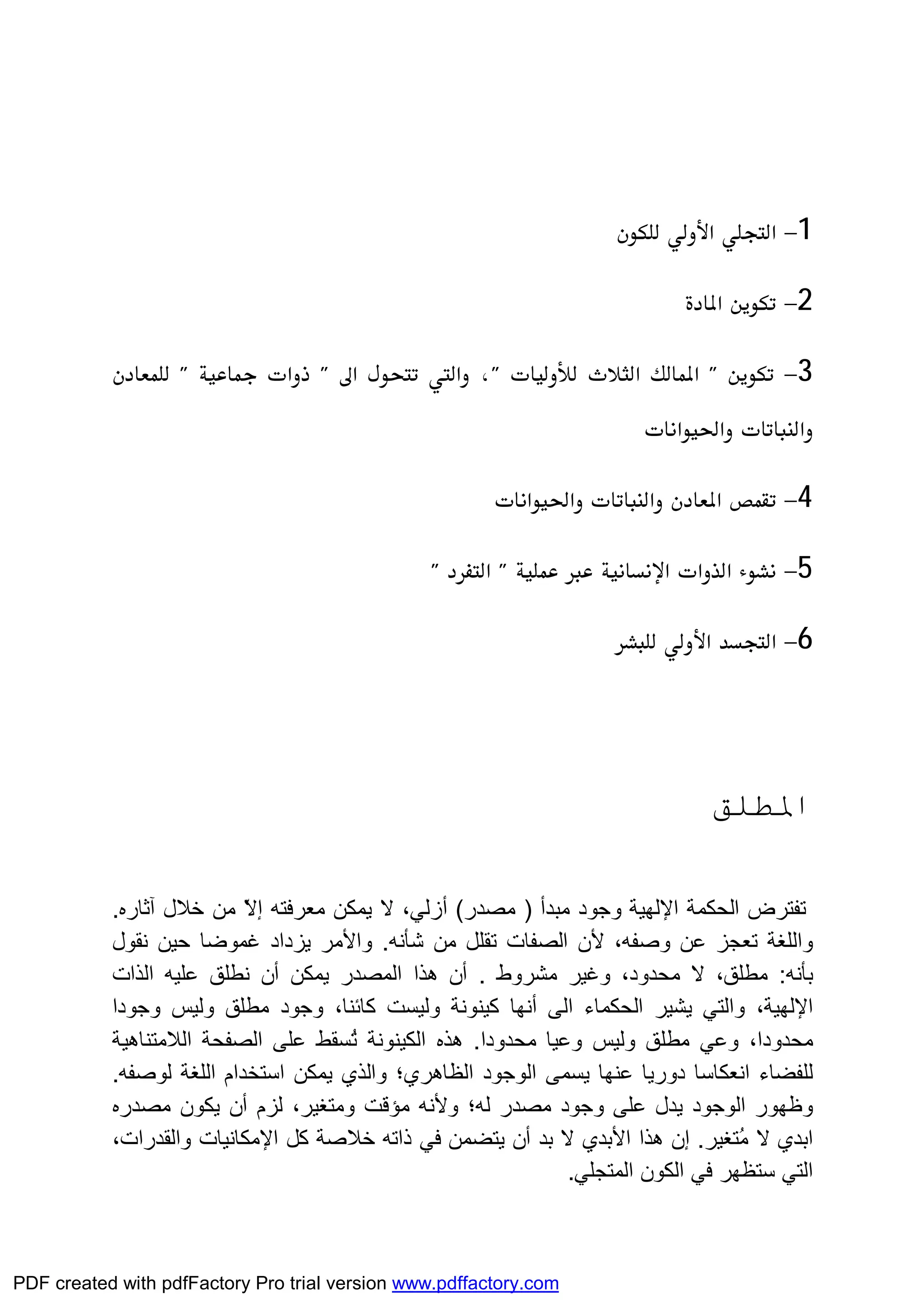 1 
2 
3
 
4 
5 
6 
‫اﳌﻄﻠﻖ‬
‫اﻟﺤﻜﻤﺔ‬ ‫ﺗﻔﺘﺮض‬‫اﻹﻟﮭﯿﺔ‬‫ﻣﺒﺪأ‬ ‫وﺟﻮد‬)‫ﻣﺼﺪر‬(‫ﻻ‬ ،‫أزﻟﻲ‬‫آﺛﺎره‬ ‫ﺧﻼل‬ ‫ﻣﻦ‬ ّ‫ﻻ‬‫إ‬ ‫ﻣﻌﺮﻓﺘﮫ‬ ‫ﯾﻤﻜﻦ‬.
‫و‬‫اﻟﻠﻐﺔ‬‫ﺗﻌﺠﺰ‬‫ﻷ‬ ،‫وﺻﻔﮫ‬ ‫ﻋﻦ‬‫ﺷﺄﻧﮫ‬ ‫ﻣﻦ‬ ‫ﺗﻘﻠﻞ‬ ‫اﻟﺼﻔﺎت‬ ‫ن‬.‫ﻧﻘﻮل‬ ‫ﺣﯿﻦ‬ ‫ﻏﻤﻮﺿﺎ‬ ‫ﯾﺰداد‬ ‫واﻷﻣﺮ‬
‫ﺑﺄﻧﮫ‬:‫ﻣﻄﻠ‬‫ﻣﺸﺮوط‬ ‫وﻏﯿﺮ‬ ،‫ﻣﺤﺪود‬ ‫ﻻ‬ ،‫ﻖ‬.‫أن‬‫اﻟﻤﺼﺪر‬ ‫ھﺬا‬‫ﻋﻠﯿﮫ‬ ‫ﻧﻄﻠﻖ‬ ‫أن‬ ‫ﯾﻤﻜﻦ‬‫اﻟﺬات‬
‫اﻹﻟﮭﯿﺔ‬‫اﻟﻰ‬ ‫اﻟﺤﻜﻤﺎء‬ ‫ﯾﺸﯿﺮ‬ ‫واﻟﺘﻲ‬ ،‫أﻧﮭﺎ‬‫وﺟﻮدا‬ ‫وﻟﯿﺲ‬ ‫ﻣﻄﻠﻖ‬ ‫وﺟﻮد‬ ،‫ﻛﺎﺋﻨﺎ‬ ‫وﻟﯿﺴﺖ‬ ‫ﻛﯿﻨﻮﻧﺔ‬
‫ﻣﺤﺪودا‬ ‫وﻋﯿﺎ‬ ‫وﻟﯿﺲ‬ ‫ﻣﻄﻠﻖ‬ ‫وﻋﻲ‬ ،‫ﻣﺤﺪودا‬.‫ھﺬه‬‫اﻟﻜﯿﻨﻮﻧﺔ‬‫ﻋﻠﻰ‬ ‫ُﺴﻘﻂ‬‫ﺗ‬‫اﻟﻼ‬ ‫اﻟﺼﻔﺤﺔ‬‫ﻣﺘﻨﺎھﯿﺔ‬
‫ﻟﻠﻔﻀﺎء‬‫اﻧﻌﻜﺎﺳﺎ‬‫اﻟﻮﺟﻮد‬ ‫ﯾﺴﻤﻰ‬ ‫ﻋﻨﮭﺎ‬ ‫دورﯾﺎ‬‫ﻟﻮﺻﻔﮫ‬ ‫اﻟﻠﻐﺔ‬ ‫اﺳﺘﺨﺪام‬ ‫ﯾﻤﻜﻦ‬ ‫واﻟﺬي‬ ‫اﻟﻈﺎھﺮي؛‬.
‫ﻟﮫ؛‬ ‫ﻣﺼﺪر‬ ‫وﺟﻮد‬ ‫ﻋﻠﻰ‬ ‫ﯾﺪل‬ ‫اﻟﻮﺟﻮد‬ ‫وﻇﮭﻮر‬‫وﻷﻧﮫ‬،‫وﻣﺘﻐﯿﺮ‬ ‫ﻣﺆﻗﺖ‬‫ﻟﺰم‬‫أن‬‫ﻣﺼﺪره‬ ‫ﯾﻜﻮن‬
‫ُﺘﻐﯿﺮ‬‫ﻣ‬ ‫ﻻ‬ ‫اﺑﺪي‬.‫إن‬‫ھﺬا‬‫اﻷﺑﺪي‬‫ﺑﺪ‬ ‫ﻻ‬‫أن‬‫ذاﺗﮫ‬ ‫ﻓﻲ‬ ‫ﯾﺘﻀﻤﻦ‬‫ﺧﻼﺻﺔ‬‫ﻛﻞ‬‫اﻹﻣﻜﺎﻧﯿﺎت‬‫واﻟﻘﺪرات‬،
‫اﻟﻤﺘﺠﻠﻲ‬ ‫اﻟﻜﻮن‬ ‫ﻓﻲ‬ ‫ﺳﺘﻈﮭﺮ‬ ‫اﻟﺘﻲ‬.
PDF created with pdfFactory Pro trial version www.pdffactory.com
 