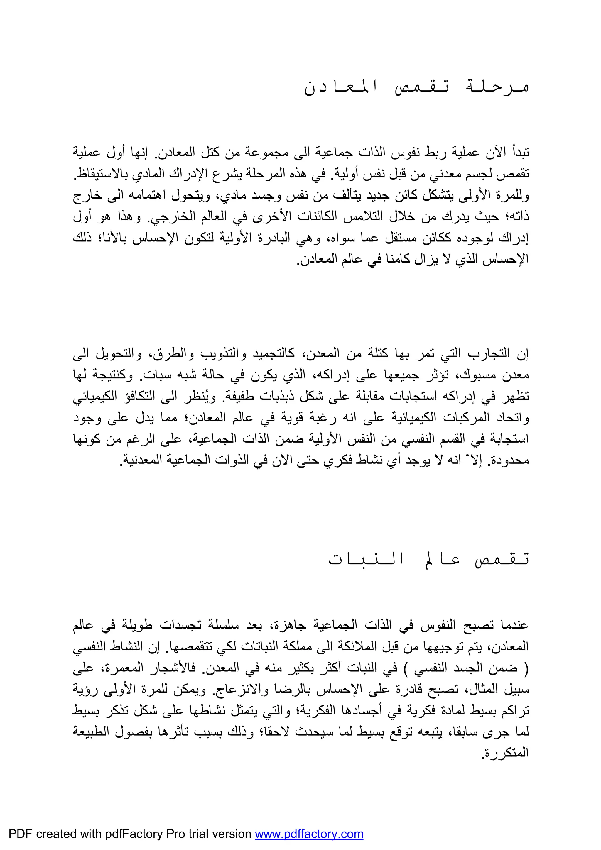 ‫اﳌﻌﺎدن‬ ‫ﺗﻘﻤﺺ‬ ‫ﻣﺮﺣﻠﺔ‬
‫رﺑﻂ‬ ‫ﻋﻤﻠﯿﺔ‬ ‫اﻵن‬ ‫ﺗﺒﺪأ‬‫اﻟ‬ ‫ﻧﻔﻮس‬‫اﻟﻰ‬ ‫ﺟﻤﺎﻋﯿﺔ‬ ‫ﺬات‬‫ﻣﻦ‬ ‫ﻣﺠﻤﻮﻋﺔ‬‫ﻛﺘﻞ‬‫اﻟﻤﻌ‬‫ﺎ‬‫دن‬.‫إﻧﮭﺎ‬‫أول‬‫ﻋﻤﻠﯿﺔ‬
‫ﻣﻌﺪﻧﻲ‬ ‫ﻟﺠﺴﻢ‬ ‫ﺗﻘﻤﺺ‬‫ﻗﺒﻞ‬ ‫ﻣﻦ‬‫ﻧﻔﺲ‬‫أوﻟﯿﺔ‬.‫ﯾﺸﺮع‬ ‫اﻟﻤﺮﺣﻠﺔ‬ ‫ھﺬه‬ ‫ﻓﻲ‬‫اﻹدراك‬‫ﺑﺎﻻﺳﺘﯿﻘﺎظ‬ ‫اﻟﻤﺎدي‬.
‫و‬‫ﻟﻠﻤﺮة‬‫اﻷوﻟﻰ‬‫وﺟﺴﺪ‬ ‫ﻧﻔﺲ‬ ‫ﻣﻦ‬ ‫ﯾﺘﺄﻟﻒ‬ ‫ﺟﺪﯾﺪ‬ ‫ﻛﺎﺋﻦ‬ ‫ﯾﺘﺸﻜﻞ‬‫ﻣﺎدي‬‫ﺧﺎرج‬ ‫اﻟﻰ‬ ‫اھﺘﻤﺎﻣﮫ‬ ‫وﯾﺘﺤﻮل‬ ،
‫اﻟﻜﺎﺋﻨﺎت‬ ‫اﻟﺘﻼﻣﺲ‬ ‫ﺧﻼل‬ ‫ﻣﻦ‬ ‫ﯾﺪرك‬ ‫ﺣﯿﺚ‬ ‫ذاﺗﮫ؛‬‫اﻷﺧﺮى‬‫اﻟﺨﺎرﺟﻲ‬ ‫اﻟﻌﺎﻟﻢ‬ ‫ﻓﻲ‬.‫ھﻮ‬ ‫وھﺬا‬‫أول‬
‫إدراك‬‫ﻟﻮﺟﻮده‬‫اﻟﺒﺎدرة‬ ‫وھﻲ‬ ،‫ﺳﻮاه‬ ‫ﻋﻤﺎ‬ ‫ﻣﺴﺘﻘﻞ‬ ‫ﻛﻜﺎﺋﻦ‬‫اﻷوﻟﯿﺔ‬‫ﻟﺘﻜﻮن‬‫اﻹﺣﺴﺎس‬‫ﺑﺎﻷﻧﺎ‬‫ذﻟﻚ‬ ‫؛‬
‫اﻹﺣﺴﺎس‬‫اﻟﻤﻌﺎدن‬ ‫ﻋﺎﻟﻢ‬ ‫ﻓﻲ‬ ‫ﻛﺎﻣﻨﺎ‬ ‫ﯾﺰال‬ ‫ﻻ‬ ‫اﻟﺬي‬.
‫إن‬‫اﻟﺘﻲ‬ ‫اﻟﺘﺠﺎرب‬‫ﺗ‬‫ﺑﮭﺎ‬ ‫ﻤﺮ‬‫ﻣﻦ‬ ‫ﻛﺘﻠﺔ‬‫ﻛﺎﻟ‬ ،‫اﻟﻤﻌﺪن‬‫ﺘ‬‫ﺠﻤ‬‫ﯿ‬‫واﻟﻄﺮق‬ ‫واﻟﺘﺬوﯾﺐ‬ ‫ﺪ‬،‫اﻟﻰ‬ ‫واﻟﺘﺤﻮﯾﻞ‬
‫ﻋﻠﻰ‬ ‫ﺟﻤﯿﻌﮭﺎ‬ ‫ﺗﺆﺛﺮ‬ ،‫ﻣﺴﺒﻮك‬ ‫ﻣﻌﺪن‬‫إدراﻛﮫ‬‫ﺳﺒﺎت‬ ‫ﺷﺒﮫ‬ ‫ﺣﺎﻟﺔ‬ ‫ﻓﻲ‬ ‫ﯾﻜﻮن‬ ‫اﻟﺬي‬ ،.‫ﻟﮭﺎ‬ ‫وﻛﻨﺘﯿﺠﺔ‬
‫ﻓﻲ‬ ‫ﺗﻈﮭﺮ‬‫إدراﻛﮫ‬‫ﻃﻔﯿ‬ ‫ذﺑﺬﺑﺎت‬ ‫ﺷﻜﻞ‬ ‫ﻋﻠﻰ‬ ‫ﻣﻘﺎﺑﻠﺔ‬ ‫اﺳﺘﺠﺎﺑﺎت‬‫ﻔﺔ‬.‫اﻟﻰ‬ ‫ُﻨﻈﺮ‬‫ﯾ‬‫و‬‫اﻟﻜﯿﻤﯿﺎﺋﻲ‬ ‫اﻟﺘﻜﺎﻓﺆ‬
‫وﺟﻮد‬ ‫ﻋﻠﻰ‬ ‫ﯾﺪل‬ ‫ﻣﻤﺎ‬ ‫اﻟﻤﻌﺎدن؛‬ ‫ﻋﺎﻟﻢ‬ ‫ﻓﻲ‬ ‫ﻗﻮﯾﺔ‬ ‫رﻏﺒﺔ‬ ‫اﻧﮫ‬ ‫ﻋﻠﻰ‬ ‫اﻟﻜﯿﻤﯿﺎﺋﯿﺔ‬ ‫اﻟﻤﺮﻛﺒﺎت‬ ‫واﺗﺤﺎد‬
‫ﻣﻦ‬ ‫اﻟﻨﻔﺴﻲ‬ ‫اﻟﻘﺴﻢ‬ ‫ﻓﻲ‬ ‫اﺳﺘﺠﺎﺑﺔ‬‫ﺿﻤﻦ‬ ‫اﻷوﻟﯿﺔ‬ ‫اﻟﻨﻔﺲ‬‫اﻟ‬ ‫اﻟﺬات‬‫ﻛﻮﻧﮭﺎ‬ ‫ﻣﻦ‬ ‫اﻟﺮﻏﻢ‬ ‫ﻋﻠﻰ‬ ،‫ﺠﻤﺎﻋﯿﺔ‬
‫ﻣﺤﺪودة‬.‫ﯾﻮﺟﺪ‬ ‫ﻻ‬ ‫اﻧﮫ‬ ّ‫إﻻ‬‫أي‬‫ﻓﻜﺮي‬ ‫ﻧﺸﺎط‬‫اﻵن‬ ‫ﺣﺘﻰ‬‫اﻟﻤﻌﺪﻧﯿﺔ‬ ‫اﻟﺠﻤﺎﻋﯿﺔ‬ ‫اﻟﺬوات‬ ‫ﻓﻲ‬.
‫اﻟﻨﺒﺎت‬ ‫ﻋﺎﱂ‬ ‫ﺗﻘﻤﺺ‬
‫ﺗﺼﺒﺢ‬ ‫ﻋﻨﺪﻣﺎ‬‫ﻓﻲ‬ ‫اﻟﻨﻔﻮس‬،‫ﺟﺎھﺰة‬ ‫اﻟﺠﻤﺎﻋﯿﺔ‬ ‫اﻟﺬات‬‫ﻋﺎﻟﻢ‬ ‫ﻓﻲ‬ ‫ﻃﻮﯾﻠﺔ‬ ‫ﺗﺠﺴﺪات‬ ‫ﺳﻠﺴﻠﺔ‬ ‫ﺑﻌﺪ‬
،‫اﻟﻤﻌﺎدن‬‫ﻟﻜ‬ ‫اﻟﻨﺒﺎﺗﺎت‬ ‫ﻣﻤﻠﻜﺔ‬ ‫اﻟﻰ‬ ‫اﻟﻤﻼﺋﻜﺔ‬ ‫ﻗﺒﻞ‬ ‫ﻣﻦ‬ ‫ﺗﻮﺟﯿﮭﮭﺎ‬ ‫ﯾﺘﻢ‬‫ﺗﺘﻘﻤﺼﮭﺎ‬ ‫ﻲ‬.‫إن‬‫اﻟﻨﻔﺴﻲ‬ ‫اﻟﻨﺸﺎط‬
)‫اﻟﻨﻔﺴﻲ‬ ‫اﻟﺠﺴﺪ‬ ‫ﺿﻤﻦ‬(‫اﻟﻨﺒﺎت‬ ‫ﻓﻲ‬‫أﻛﺜﺮ‬‫اﻟﻤﻌﺪن‬ ‫ﻓﻲ‬ ‫ﻣﻨﮫ‬ ‫ﺑﻜﺜﯿﺮ‬.‫ﻓﺎﻷﺷﺠﺎر‬‫ﻋﻠﻰ‬ ،‫اﻟﻤﻌﻤﺮة‬
‫ﻋﻠﻰ‬ ‫ﻗﺎدرة‬ ‫ﺗﺼﺒﺢ‬ ،‫اﻟﻤﺜﺎل‬ ‫ﺳﺒﯿﻞ‬‫اﻹﺣﺴﺎس‬‫واﻻﻧﺰﻋﺎج‬ ‫ﺑﺎﻟﺮﺿﺎ‬.‫ﻟﻠﻤﺮة‬ ‫وﯾﻤﻜﻦ‬‫اﻷوﻟﻰ‬‫رؤﯾﺔ‬
‫ﻓﻲ‬ ‫ﻓﻜﺮﯾﺔ‬ ‫ﻟﻤﺎدة‬ ‫ﺑﺴﯿﻂ‬ ‫ﺗﺮاﻛﻢ‬‫أﺟﺴﺎدھﺎ‬‫ﺗ‬ ‫ﺷﻜﻞ‬ ‫ﻋﻠﻰ‬ ‫ﻧﺸﺎﻃﮭﺎ‬ ‫ﯾﺘﻤﺜﻞ‬ ‫واﻟﺘﻲ‬ ‫اﻟﻔﻜﺮﯾﺔ؛‬‫ﺑﺴﯿﻂ‬ ‫ﺬﻛﺮ‬
‫ﺑﺴﯿﻂ‬ ‫ﺗﻮﻗﻊ‬ ‫ﯾﺘﺒﻌﮫ‬ ،‫ﺳﺎﺑﻘﺎ‬ ‫ﺟﺮى‬ ‫ﻟﻤﺎ‬‫ﺗﺄﺛ‬ ‫ﺑﺴﺒﺐ‬ ‫وذﻟﻚ‬ ‫ﻻﺣﻘﺎ؛‬ ‫ﺳﯿﺤﺪث‬ ‫ﻟﻤﺎ‬‫ﺮ‬‫ھﺎ‬‫ﺑ‬‫اﻟﻄﺒﯿﻌﺔ‬ ‫ﻔﺼﻮل‬
‫اﻟﻤﺘﻜﺮرة‬.
PDF created with pdfFactory Pro trial version www.pdffactory.com
 