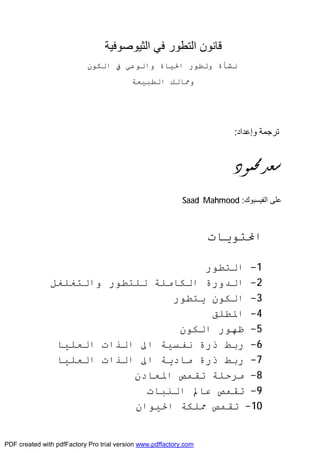 ‫ﻗﺎﻧﻮن‬‫اﻟﺜﯿﻮﺻﻮﻓﯿﺔ‬ ‫ﻓﻲ‬ ‫اﻟﺘﻄﻮر‬
‫اﻟﻜﻮن‬ ‫ﰲ‬ ‫واﻟﻮﻋﻲ‬ ‫اﳊﯿﺎة‬ ‫وﺗﻄﻮر‬ ‫ﻧﺸﺄة‬
‫اﻟﻄﺒﯿﻌﺔ‬ ‫وﳑﺎﻟﻚ‬
‫وإﻋﺪاد‬ ‫ﺗﺮﺟﻤﺔ‬:
‫ﳏﻤﻮﺩ‬‫ﺳﻌﺪ‬
‫اﻟﻔﯿﺴﺒﻮك‬ ‫ﻋﻠﻰ‬:Saad Mahmood
‫اﶈﺘﻮﯾﺎت‬
1-‫اﻟﺘﻄﻮر‬
2-‫اﻟﺪورة‬‫اﻟﻜﺎﻣﻠﺔ‬‫ﻟﻠﺘﻄﻮر‬‫واﻟﺘﻐﻠﻐﻞ‬
3-‫اﻟﻜﻮن‬‫ﯾﺘﻄﻮر‬
4-‫اﳌﻄﻠﻖ‬
5-‫ﻇﻬﻮر‬‫اﻟﻜﻮن‬
6-‫رﺑﻂ‬‫ذرة‬‫ﻧﻔﺴﯿﺔ‬‫اﱃ‬‫اﻟﻌﻠﯿﺎ‬ ‫اﻟﺬات‬
7-‫رﺑﻂ‬‫ذرة‬‫ﻣﺎدﯾﺔ‬‫اﱃ‬‫اﻟﻌﻠﯿﺎ‬ ‫اﻟﺬات‬
8-‫ﻣﺮﺣﻠﺔ‬‫ﺗﻘﻤﺺ‬‫اﳌﻌﺎدن‬
9-‫ﺗﻘﻤﺺ‬‫ﻋﺎﱂ‬‫اﻟﻨﺒﺎت‬
10-‫ﺗﻘﻤﺺ‬‫ﳑﻠﻜﺔ‬‫اﳊﯿﻮان‬
PDF created with pdfFactory Pro trial version www.pdffactory.com
 