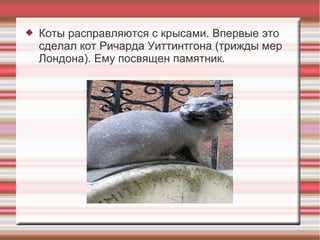  Коты расправляются с крысами. Впервые это
сделал кот Ричарда Уиттинтгона (трижды мер
Лондона). Ему посвящен памятник.
 