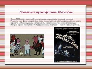 Советские мультфильмы 60-х годов
Около 1960 года в советской мультипликации произошёл стилевой перелом.
Реалистичные фоны и персонажи стали появляться значительно реже, уступив место
карикатуре. Производились эксперименты с различными техниками (перекладки —
История одного преступления (1962), живопись по стеклу — Песня о соколе (1967)) .
 