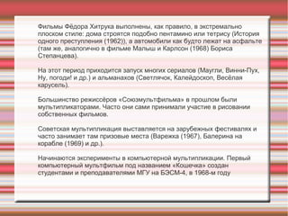 Фильмы Фёдора Хитрука выполнены, как правило, в экстремально
плоском стиле: дома строятся подобно пентамино или тетрису (История
одного преступления (1962)), а автомобили как будто лежат на асфальте
(там же, аналогично в фильме Малыш и Карлсон (1968) Бориса
Степанцева).
На этот период приходится запуск многих сериалов (Маугли, Винни-Пух,
Ну, погоди! и др.) и альманахов (Светлячок, Калейдоскоп, Весёлая
карусель).
Большинство режиссёров «Союзмультфильма» в прошлом были
мультипликаторами. Часто они сами принимали участие в рисовании
собственных фильмов.
Советская мультипликация выставляется на зарубежных фестивалях и
часто занимает там призовые места (Варежка (1967), Балерина на
корабле (1969) и др.).
Начинаются эксперименты в компьютерной мультипликации. Первый
компьютерный мультфильм под названием «Кошечка» создан
студентами и преподавателями МГУ на БЭСМ-4, в 1968-м году
 