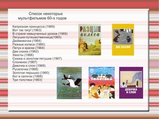 Список некоторых
мультфильмов 60-х годов
Капризная принцесса (1969)
Вот так тигр! (1963)
В стране невыученных уроков (1969)
Лягушка-путешественница(1965)
Дюймовочка (1964)
Разные колеса (1960)
Петух и краски (1964)
Две сказки (1962)
Хвосты (1966)
Сказка о золотом петушке (1967)
Слоненок (1967)
Девочка и слон (1969)
Русалочка (1968)
Золотое перышко (1960)
Кот в сапогах (1968)
Три толстяка (1963)
 
