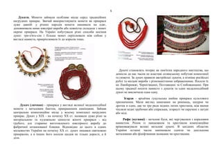 5
Дукати. Монети займали особливе місце серед традиційних
нагрудних прикрас. Звичай використовувати монети як прикраси
дуже давній: у різних народів монети нашивали на одяг,
доповнювали ними ювелірні вироби або повністю складали з монет
окремі прикраси. На Україні побутували різні способи носіння
дукат: три-п'ять-сім і більше монет скріплювали між собою у
вигляді намиста, прикріплювали їх до коралів тощо.
Дукач (личман) - прикраса у вигляді великої медалеподібної
монети з металевим бантом, прикрашеним камінцями. Займав
центральне композиційне місце у всьому комплексі нагрудних
прикрас. Дукач у XIX - на початку XX ст. називали дуже різні за
матеріальною та художньою цінністю жіночі прикраси - від
грубого, але старанно виготовленого ювелірного виробу до
фабричної штампованої бляшки. Відповідно до цього в одних
місцевостях України на початку XX ст. дукач лишався святковою
прикрасою, а в інших його носили щодня не тільки дорослі, а й
діти.
Дукачі становлять інтерес як пам'ятки народного мистецтва, що
донесли до нас часом не властиві селянському побутові композиції
та сюжети. За дукач правили австрійські дукати, а пізніше російські
рублі та місцеві вироби з різноманітними зображеннями. Носили їх
на Лівобережжі, Чернігівщині, Полтавщині та Слобожанщині. При
цьому традиції носити намисто з дукатів та один медалеподібний
дукач не виключали одна одну.
Згарди - архаїчна гуцульська шийна прикраса культового
призначення. Мали вигляд нанизаних на ремінець, шнурок чи
дротик в один, два чи три ряди мідних литих хрестиків, між якими
чіпляли мідні трубочки або спіральки, згорнуті чи скручені з латуні
або міді.
Рифи (пугвиці) - металеві буси, які чергувалися з кораловим
намистом. Разом із ланцюжком та хрестиком композиційне
врівноважували великі металеві дукачі. В західних областях
України останні часом замінювали однією чи декількома
металевими або фініфтяними іконками чи хрестиками.
 