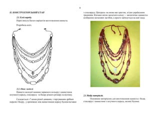 9
ІІ. КОНСТРУКТОРСЬКИЙ ЕТАП
2.1. Ескізвиробу.
Переглянула багато варіантів виготовлення намиста.
Розробила ескіз.
2.2. Опис моделі.
Намисто молодої панянки червоного кольору з намистинок
штучного коралу, стеклярусу та бісеру різного розміру та відтінку.
Складається з 7 низок різної довжини, з чергуванням дрібних
коралів і бісеру, у проміжках між намистинами коралу бусини-вставки
з стеклярусу. Централь- на низка має хрестик, згідно українським
традиціям. Кінчики ниток заплетені в кіску — автентичне «намисто»
позбавлено металевих застібок, а просто зав'язується на шиї ззаду.
2.3.Вибір матеріалів.
Основним матеріалом для виготовлення намиста є бісер,
стеклярус і намистини з штучного коралу, великі бусини.
 