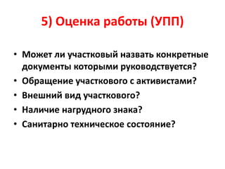 5) Оценка работы (УПП)
• Может ли участковый назвать конкретные
документы которыми руководствуется?
• Обращение участкового с активистами?
• Внешний вид участкового?
• Наличие нагрудного знака?
• Санитарно техническое состояние?
 