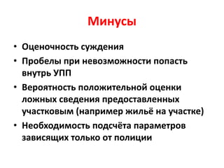Минусы
• Оценочность суждения
• Пробелы при невозможности попасть
внутрь УПП
• Вероятность положительной оценки
ложных сведения предоставленных
участковым (например жильё на участке)
• Необходимость подсчёта параметров
зависящих только от полиции
 