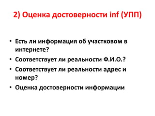 2) Оценка достоверности inf (УПП)
• Есть ли информация об участковом в
интернете?
• Соответствует ли реальности Ф.И.О.?
• Соответствует ли реальности адрес и
номер?
• Оценка достоверности информации
 