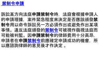 禁制令申請
訴訟某方向法庭申請禁制令時，法庭會根據申請人
的申請理據，案件緊急程度來決定是否應該頒發禁
制令用以命令訴訟另一方必須作出或避免作出某項
事情。違反法庭頒發的禁制令可被視作藐視法庭而
可能被判監。因申請禁制令的律師費用十分高昂，
申請者在申請禁制令前應確定申請成功的機會，所
以應諮詢律師的意見後才作決定 。
 