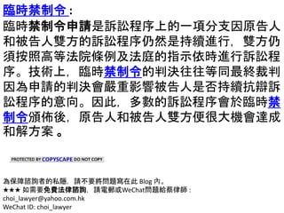 臨時禁制令 :
臨時禁制令申請是訴訟程序上的一項分支因原告人
和被告人雙方的訴訟程序仍然是持續進行，雙方仍
須按照高等法院條例及法庭的指示依時進行訴訟程
序。技術上，臨時禁制令的判決往往等同最終裁判
因為申請的判決會嚴重影響被告人是否持續抗辯訴
訟程序的意向。因此，多數的訴訟程序會於臨時禁
制令頒佈後，原告人和被告人雙方便很大機會達成
和解方案 。
為保障諮詢者的私隱，請不要將問題寫在此 Blog 內。
★★★ 如需要免費法律諮詢，請電郵或WeChat問題給蔡律師 :
choi_lawyer@yahoo.com.hk
WeChat ID: choi_lawyer
 
