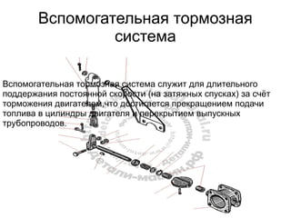 Вспомогательная тормозная
система
Вспомогательная тормозная система служит для длительного
поддержания постоянной скорости (на затяжных спусках) за счёт
торможения двигателем,что достигается прекращением подачи
топлива в цилиндры двигателя и перекрытием выпускных
трубопроводов.
 