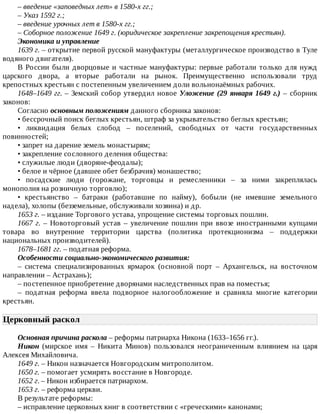 –	введение	«заповедных	лет»	в	1580-х	гг.;
–	Указ	1592	г.;
–	введение	урочных	лет	в	1580-х	гг.;
–	Соборное	положение	1649	г.	(юридическое	закрепление	закрепощения	крестьян).
Экономика	и	управление
1639	г.	–	открытие	первой	русской	мануфактуры	(металлургическое	производство	в	Туле
водяного	двигателя).
В	России	были	дворцовые	и	частные	мануфактуры:	первые	работали	только	для	нужд
царского	 двора,	 а	 вторые	 работали	 на	 рынок.	 Преимущественно	 использовали	 труд
крепостных	крестьян	с	постепенным	увеличением	доли	вольнонаёмных	рабочих.
1648–1649	гг.	–	Земский	собор	утвердил	новое	Уложение	(29	января	1649	г.)	–	 сборник
законов:
Согласно	основным	положениям	данного	сборника	законов:
•	бессрочный	поиск	беглых	крестьян,	штраф	за	укрывательство	беглых	крестьян;
•	 ликвидация	 белых	 слобод	 –	 поселений,	 свободных	 от	 части	 государственных
повинностей;
•	запрет	на	дарение	земель	монастырям;
•	закрепление	сословного	деления	общества:
•	служилые	люди	(дворяне-феодалы);
•	белое	и	чёрное	(давшее	обет	безбрачия)	монашество;
•	 посадские	 люди	 (горожане,	 торговцы	 и	 ремесленники	 –	 за	 ними	 закреплялась
монополия	на	розничную	торговлю);
•	 крестьянство	 –	 батраки	 (работавшие	 по	 найму),	 бобыли	 (не	 имевшие	 земельного
надела),	холопы	(безземельные,	обслуживали	хозяина)	и	др.
1653	г.	–	издание	Торгового	устава,	упрощение	системы	торговых	пошлин.
1667	г.	–	Новоторговый	устав	–	увеличение	пошлин	при	ввозе	иностранными	купцами
товара	 во	 внутренние	 территории	 царства	 (политика	 протекционизма	 –	 поддержки
национальных	производителей).
1678–1681	гг.	–	податная	реформа.
Особенности	социально-экономического	развития:
–	 система	 специализированных	 ярмарок	 (основной	 порт	 –	 Архангельск,	 на	 восточном
направлении	–	Астрахань);
–	постепенное	приобретение	дворянами	наследственных	прав	на	поместья;
–	 податная	 реформа	 ввела	 подворное	 налогообложение	 и	 сравняла	 многие	 категории
крестьян.
Церковный	раскол	
Основная	причина	раскола	–	реформы	патриарха	Никона	(1633–1656	гг.).
Никон	 (мирское	 имя	 –	 Никита	 Минов)	 пользовался	 неограниченным	 влиянием	 на	 царя
Алексея	Михайловича.
1649	г.	–	Никон	назначается	Новгородским	митрополитом.
1650	г.	–	помогает	усмирять	восстание	в	Новгороде.
1652	г.	–	Никон	избирается	патриархом.
1653	г.	–	реформа	церкви.
В	результате	реформы:
–	исправление	церковных	книг	в	соответствии	с	«греческими»	канонами;
 