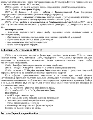 чрезвычайном	положении	(после	покушения	эсеров	на	Столыпина.	Всего	за	годы	революции
по	их	приговорам	казнены	1100	человек).
1906	г.,	ноябрь	–	от	Союза	русского	народа	откалывается	Союз	Михаила	Архангела.
1907	г.,	февраль	–	выборы	во	II	Думу.
1907	 г.,	 20	 февраля	 –	 3	 июня	 –	 работа	 II	 Государственной	 думы.	 Блокировка
государственных	законопроектов	(в	первую	очередь	аграрного).
1907	 г.,	 3	 июня	 –	 окончание	 революции,	 роспуск	 думы,	 «третьеиюньский	 переворот»,
ужесточение	избирательного	закона	(осуществлено	без	согласия	Думы).
1907	г.,	осень	–	выборы	и	начало	работы	III	Государственной	думы	(ноябрь	1907	–	июнь
1912	гг.).	Состав	–	больше	половины	у	правых	партий	(октябристы,	Союз	русского	народа	и
др.).
Итоги	революции:
–	 изменение	 политического	 строя	 путём	 заложения	 основ	 парламентаризма	 и
многопартийности;
–	образование	и	легальная	деятельность	политических	партий	и	объединений;
–	ограничение	продолжительности	рабочего	дня;
–	отмена	выкупных	платежей	для	крестьян;
–	начало	новой	аграрной	реформы.
Реформы	П.	А.	Столыпина	(1906	г.)	
1905	г.	–	распределение	земельного	фонда:	крестьяне	(надельная	земля)	–	58	%,	крестьяне
(частная	земля)	–	10	%,	помещики	–	22	%,	государство	–	10	%.	Главные	проблемы	сельской
экономики	 –	 крестьянское	 малоземелье,	 низкая	 производительность	 труда,	 слабая
техническая	оснащённость.
1906	г.,	9	ноября	–	Указ	о	праве	выхода	крестьян	из	общины.
1907	г.,	1	января	–	Манифест	–	полностью	отменены	выкупные	платежи.
1910	г.,	14	июня	–	III	 Государственная	 дума	 принимает	 закон	 о	 проведении	 земельной
реформы,	положение	об	обязательном	выходе	крестьян	из	общины.
Суть	 реформы:	 принудительное	 разрушение	 и	 расселение	 крестьянской	 общины
(хуторизация);	 крестьяне	 получали	 цельный	 (ликвидация	 чересполосицы)	 надел	 земли	 в
единоличное	пользование;	проблема	малоземелья	решалась	переселением	крестьян	в	Сибирь
и	 на	 Дальний	 Восток	 (1,3	 млн	 крестьян);	 отмена	 сословных	 ограничений	 для	 выходцев	 из
крестьянского	сословия.
1911	г.,	1	сентября	–	убийство	Столыпина	в	Киеве.
1912	г.,	ноябрь	–	1917	г.	–	IV	Государственная	дума.
Результаты:
–	на	46	%	вырос	экспорт	зерна;
–	15	%	надельной	земли	перешло	в	личное	пользование;
–	снижение	социальной	напряжённости	в	деревне;
–	плохая	организация	переселения;
–	активное	развитие	различных	форм	кооперации.
Реформа	не	была	доведена	до	конца.
Россия	в	Первой	мировой	войне	
 