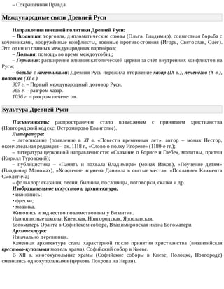 –	Сокращённая	Правда.
Международные	связи	Древней	Руси	
Направления	внешней	политики	Древней	Руси:
–	Византия:	торговля,	дипломатические	союзы	(Ольга,	Владимир),	совместная	борьба	с
кочевниками,	 вооружённые	 конфликты,	 военные	 противостояния	 (Игорь,	 Святослав,	 Олег).
Это	один	из	главных	международных	партнёров;
–	Польша:	помощь	во	время	междоусобиц;
–	Германия:	расширение	влияния	католической	церкви	за	счёт	внутренних	конфликтов	на
Руси;
–	борьба	с	кочевниками:	Древняя	Русь	пережила	вторжение	хазар	(IX	в.),	печенегов	(X	в.),
половцев	(XI	в.).
907	г.	–	Первый	международный	договор	Руси.
965	г.	–	разгром	хазар.
1036	г.	–	разгром	печенегов.
Культура	Древней	Руси	
Письменность:	 распространение	 стало	 возможным	 с	 принятием	 христианства
(Новгородский	кодекс,	Остромирово	Евангелие).
Литература:
–	 летописание	 (появление	 в	 XI	 в.	 «Повести	 временных	 лет»,	 автор	 –	 монах	 Нестор,
окончательная	редакция	–	ок.	1118	г.,	«Слово	о	полку	Игореве»	(1180-е	гг.);
–	литература	церковной	направленности:	«Сказание	о	Борисе	и	Глебе»,	молитвы,	притчи
(Кирилл	Туровский);
–	 публицистика	 –	 «Память	 и	 похвала	 Владимира»	 (монах	 Иаков),	 «Поучение	 детям»
(Владимир	Мономах),	«Хождение	игумена	Даниила	в	святые	места»,	«Послание»	Климента
Смолятича;
–	фольклор:	сказания,	песни,	былины,	пословицы,	поговорки,	сказки	и	др.
Изобразительное	искусство	и	архитектура:
•	иконопись;
•	фрески;
•	мозаика.
Живопись	и	зодчество	позаимствованы	у	Византии.
Иконописные	школы:	Киевская,	Новгородская,	Ярославская.
Богоматерь	Оранта	в	Софийском	соборе,	Владимировская	икона	Богоматери.
Архитектура:
Изначально	деревянная.
Каменная	 архитектура	 стала	 характерной	 после	 принятия	 христианства	 (византийская
крестово-купольная	модель	храма).	Софийский	собор	в	Киеве.
В	 XII	 в.	 многокупольные	 храмы	 (Софийские	 соборы	 в	 Киеве,	 Полоцке,	 Новгороде)
сменились	однокупольными	(церковь	Покрова	на	Нерли).
 
