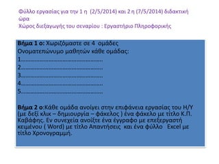 Φύλλο εργασίας για την 1 η (2/5/2014) και 2 η (7/5/2014) διδακτική
ώρα
Χώρος διεξαγωγής του σεναρίου : Εργαστήριο Πληροφορικής
Βήμα 1 ο: Χωριζόμαστε σε 4 ομάδες
Oνοματεπώνυμο μαθητών κάθε ομάδας:
1……………………………………………..
2……………………………………………..
3……………………………………………..
4……………………………………………..
5……………………………………………..
Βήμα 2 ο:Κάθε ομάδα ανοίγει στην επιφάνεια εργασίας του Η/Υ
(με δεξί κλικ – δημιουργία – φάκελος ) ένα φάκελο με τίτλο Κ.Π.
Καβάφης. Εν συνεχεία ανοίξτε ένα έγγραφο με επεξεργαστή
κειμένου ( Word) με τίτλο Απαντήσεις και ένα φύλλο Excel με
τίτλο Χρονογραμμή.
 