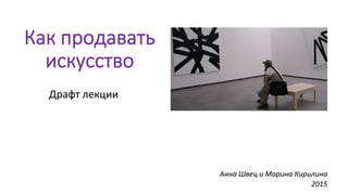 Как  продавать  
искусство
Драфт	
  лекции	
  
	
  
	
  
	
  	
  	
  	
  	
  	
  	
  	
  	
  	
  	
  	
  	
  	
  	
  	
  	
  	
  	
  	
  	
  	
  	
  	
  	
  	
  	
  	
  	
  	
  	
  	
  	
  	
  	
  	
  	
  	
  	
  	
  	
  	
  	
  	
  	
  	
  	
  	
  	
  	
  	
  	
  	
  	
  	
  
Анна	
  Швец	
  и	
  Марина	
  Кирилина	
  
2015	
  
 