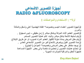 ‫وخصوصا‬ ‫الجسم‬ ‫أعضاء‬ ‫لتصوير‬ ‫أجهزة‬“‫والمثا‬ ‫وأسفل‬ ‫أعلى‬ ‫الهضمية‬ ‫القناة‬‫نة‬
‫والمرئ‬.
‫مباشر‬ ‫وبشكل‬ ‫الحركة‬ ‫أثناء‬ ‫العضو‬ ‫تصوير‬(‫حقيقي‬ ‫زمن‬–‫تسجيل‬ ‫ليس‬).
‫المستمر‬ ‫التصوير‬ ‫عملية‬ ‫لتتم‬ ‫وثابت‬ ‫مباشر‬ ‫بشكل‬ ‫االشعة‬ ‫تسليط‬ ‫يتم‬
‫االبت‬ ‫طريق‬ ‫عن‬ ‫أو‬ ‫تصويره‬ ‫المراد‬ ‫العضو‬ ‫ألظهار‬ ‫ملونة‬ ‫بمادة‬ ‫المريض‬ ‫حقن‬ ‫يتم‬‫الع‬.
‫العادي‬ ‫االشعاعي‬ ‫التصوير‬ ‫من‬ ‫أكبر‬ ‫ألشعاع‬ ‫ويتعرض‬ ‫أطول‬ ‫التصوير‬ ‫مدة‬.
‫وخصوصا‬ ‫المرضى‬ ‫بعض‬ ‫على‬ ‫مخاطر‬ ‫يوجد‬“‫الحوامل‬(‫الجنين‬. )
‫المساعدة‬ ‫األجهزة‬ ‫بعض‬ ‫والى‬ ‫خاصة‬ ‫تحضيرات‬ ‫ل‬ ‫التصوير‬ ‫عمليات‬ ‫تحتاج‬
‫الحيوية‬ ‫للمؤشرات‬ ‫والمراقبة‬ ‫الحقن‬ ‫كأجهزة‬.
‫أوال‬“:‫والمواصفات‬ ‫االستخدام‬1
24
 