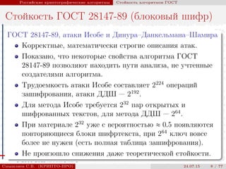 © 2000-2015 КРИПТО-ПРО
Российские криптографические алгоритмы Стойкость алгоритмов ГОСТ
Стойкость ГОСТ 28147-89 (блоковый шифр)
ГОСТ 28147-89, атаки Исобе и Динура–Данкельмана–Шамира
Корректные, математически строгие описания атак.
Показано, что некоторые свойства алгоритма ГОСТ
28147-89 позволяют находить пути анализа, не учтенные
создателями алгоритма.
Трудоемкость атаки Исобе составляет 2224
операций
зашифрования, атаки ДДШ — 2192
.
Для метода Исобе требуется 232
пар открытых и
шифрованных текстов, для метода ДДШ — 264
.
При материале 232
уже с вероятностью ≈ 0.5 появляются
повторяющиеся блоки шифртекста, при 264
ключ вовсе
более не нужен (есть полная таблица зашифрования).
Не произошло снижения даже теоретической стойкости.
Смышляев С.В. (КРИПТО-ПРО) 24.07.15 8 / 77
 