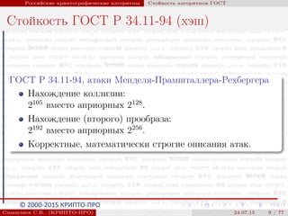© 2000-2015 КРИПТО-ПРО
Российские криптографические алгоритмы Стойкость алгоритмов ГОСТ
Стойкость ГОСТ Р 34.11-94 (хэш)
ГОСТ Р 34.11-94, атаки Менделя-Прамшталлера-Рехбергера
Нахождение коллизии:
2105
вместо априорных 2128
.
Нахождение (второго) прообраза:
2192
вместо априорных 2256
.
Корректные, математически строгие описания атак.
Смышляев С.В. (КРИПТО-ПРО) 24.07.15 9 / 77
 