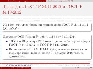 © 2000-2015 КРИПТО-ПРО
Российские криптографические алгоритмы Стойкость алгоритмов ГОСТ
Переход на ГОСТ Р 34.11-2012 и ГОСТ Р
34.10-2012
2012 год: стандарт функции хэширования ГОСТ Р 34.11-2012
(
”
Стрибог“).
Документ ФСБ России № 149/7/1/3-58 от 31.01.2014.
ТЗ после 31 декабря 2012 года — должна быть реализация
ГОСТ Р 34.10-2012 (и ГОСТ Р 34.11-2012).
Использование ГОСТ Р 34.11-94 для использования при
формировании подписи после 31 декабря 2018 года не
допускается.
Смышляев С.В. (КРИПТО-ПРО) 24.07.15 10 / 77
 