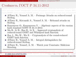 © 2000-2015 КРИПТО-ПРО
Российские криптографические алгоритмы Стойкость алгоритмов ГОСТ
Стойкость ГОСТ Р 34.11-2012
AlTawy R., Youssef A. M. – Preimage Attacks on reduced-round
Stribog.
AlTawy R., Kircanski A., Youssef A. M. – Rebound attacks on
Stribog.
Kazymyrov O., Kazymyrova V. – Algebraic aspects of the russian
hash standard GOST R 34.11-2012.
Ma B., Li B., Hao R., Li X. – Improved cryptanalysis of
reduced-round GOST and Whirlpool hash function.
Zou J., Wu W., Wu S. – Cryptanalysis of the round-reduced
GOST hash function.
AlTawy R., Youssef A. M. – Integral distinguishers for
reduced-round Stribog.
AlTawy R., Youssef, A. M. – Watch your Constants: Malicious
Streebog.
Смышляев С.В. (КРИПТО-ПРО) 24.07.15 11 / 77
 