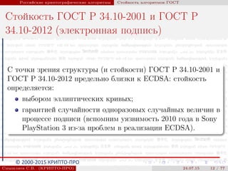 © 2000-2015 КРИПТО-ПРО
Российские криптографические алгоритмы Стойкость алгоритмов ГОСТ
Стойкость ГОСТ Р 34.10-2001 и ГОСТ Р
34.10-2012 (электронная подпись)
С точки зрения структуры (и стойкости) ГОСТ Р 34.10-2001 и
ГОСТ Р 34.10-2012 предельно близки к ECDSA: стойкость
определяется:
выбором эллиптических кривых;
гарантией случайности одноразовых случайных величин в
процессе подписи (вспомним уязвимость 2010 года в Sony
PlayStation 3 из-за проблем в реализации ECDSA).
Смышляев С.В. (КРИПТО-ПРО) 24.07.15 12 / 77
 