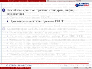 © 2000-2015 КРИПТО-ПРО
Российские криптографические алгоритмы Производительность алгоритмов ГОСТ
1 Российские криптоалгоритмы: стандарты, мифы,
перспективы
Стойкость алгоритмов ГОСТ
Производительность алгоритмов ГОСТ
2 Криптография на ГОСТ и реальная защищенность
Безопасность
”
бумажная“ и реальная
Уязвимости при небезопасном выборе IV в CBC, CFB
Уязвимости при небезопасном использовании паддинга
Уязвимости при перекрытии гаммы
Уязвимости при превышении нагрузки на ключ
Выбор алгоритма хэширования
Рекомендации по стандартизации ТК 26
Смышляев С.В. (КРИПТО-ПРО) 24.07.15 13 / 77
 