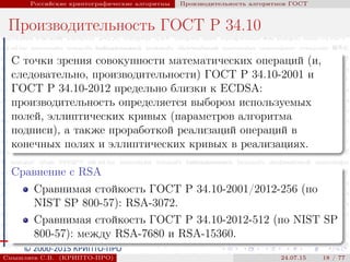 © 2000-2015 КРИПТО-ПРО
Российские криптографические алгоритмы Производительность алгоритмов ГОСТ
Производительность ГОСТ Р 34.10
С точки зрения совокупности математических операций (и,
следовательно, производительности) ГОСТ Р 34.10-2001 и
ГОСТ Р 34.10-2012 предельно близки к ECDSA:
производительность определяется выбором используемых
полей, эллиптических кривых (параметров алгоритма
подписи), а также проработкой реализаций операций в
конечных полях и эллиптических кривых в реализациях.
Сравнение с RSA
Сравнимая стойкость ГОСТ Р 34.10-2001/2012-256 (по
NIST SP 800-57): RSA-3072.
Сравнимая стойкость ГОСТ Р 34.10-2012-512 (по NIST SP
800-57): между RSA-7680 и RSA-15360.
Смышляев С.В. (КРИПТО-ПРО) 24.07.15 18 / 77
 