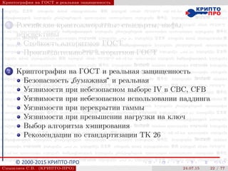 © 2000-2015 КРИПТО-ПРО
Криптография на ГОСТ и реальная защищенность
1 Российские криптоалгоритмы: стандарты, мифы,
перспективы
Стойкость алгоритмов ГОСТ
Производительность алгоритмов ГОСТ
2 Криптография на ГОСТ и реальная защищенность
Безопасность
”
бумажная“ и реальная
Уязвимости при небезопасном выборе IV в CBC, CFB
Уязвимости при небезопасном использовании паддинга
Уязвимости при перекрытии гаммы
Уязвимости при превышении нагрузки на ключ
Выбор алгоритма хэширования
Рекомендации по стандартизации ТК 26
Смышляев С.В. (КРИПТО-ПРО) 24.07.15 22 / 77
 
