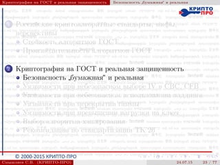 © 2000-2015 КРИПТО-ПРО
Криптография на ГОСТ и реальная защищенность Безопасность
”
бумажная“ и реальная
1 Российские криптоалгоритмы: стандарты, мифы,
перспективы
Стойкость алгоритмов ГОСТ
Производительность алгоритмов ГОСТ
2 Криптография на ГОСТ и реальная защищенность
Безопасность
”
бумажная“ и реальная
Уязвимости при небезопасном выборе IV в CBC, CFB
Уязвимости при небезопасном использовании паддинга
Уязвимости при перекрытии гаммы
Уязвимости при превышении нагрузки на ключ
Выбор алгоритма хэширования
Рекомендации по стандартизации ТК 26
Смышляев С.В. (КРИПТО-ПРО) 24.07.15 23 / 77
 