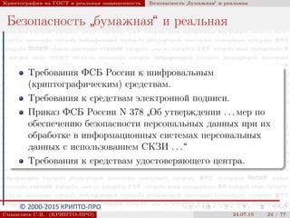 © 2000-2015 КРИПТО-ПРО
Криптография на ГОСТ и реальная защищенность Безопасность
”
бумажная“ и реальная
Безопасность
”
бумажная“ и реальная
Требования ФСБ России к шифровальным
(криптографическим) средствам.
Требования к средствам электронной подписи.
Приказ ФСБ России N 378
”
Об утверждении . . . мер по
обеспечению безопасности персональных данных при их
обработке в информационных системах персональных
данных с использованием СКЗИ . . .“
Требования к средствам удостоверяющего центра.
Смышляев С.В. (КРИПТО-ПРО) 24.07.15 24 / 77
 