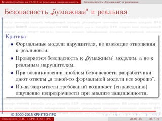 © 2000-2015 КРИПТО-ПРО
Криптография на ГОСТ и реальная защищенность Безопасность
”
бумажная“ и реальная
Безопасность
”
бумажная“ и реальная
Критика
Формальные модели нарушителя, не имеющие отношения
к реальности.
Проверяется безопасность к
”
бумажным“ моделям, а не к
реальным нарушителям.
При возникновении проблем безопасности разработчики
дают ответы
”
в такой-то формальной модели все хорошо“.
Из-за закрытости требований возникает (справедливо)
ощущение непрозрачности при анализе защищенности.
Смышляев С.В. (КРИПТО-ПРО) 24.07.15 25 / 77
 