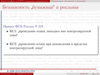 © 2000-2015 КРИПТО-ПРО
Криптография на ГОСТ и реальная защищенность Безопасность
”
бумажная“ и реальная
Безопасность
”
бумажная“ и реальная
Приказ ФСБ России N 378
КС1:
”
проведение атаки, находясь вне контролируемой
зоны“
КС2:
”
проведение атаки при нахождении в пределах
контролируемой зоны“
Смышляев С.В. (КРИПТО-ПРО) 24.07.15 26 / 77
 